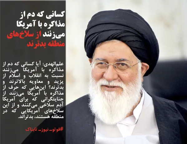 علم&zwnj;الهدی: آیا کسانی که دم از مذاکره با آمریکا می&zwnj;زنند نسبت به انقلاب و اسلام از یزید و معاویه بالاترند و بدترند؟ این&zwnj;هایی که حرف از مذاکره با آمریکا می&zwnj;زنند از جنایتگرانی که برای آمریکا آدم سلاخی می&zwnj;کنند و از این سلاخ&zwnj;های آمریکایی که در منطقه هستند، بدتراند.
