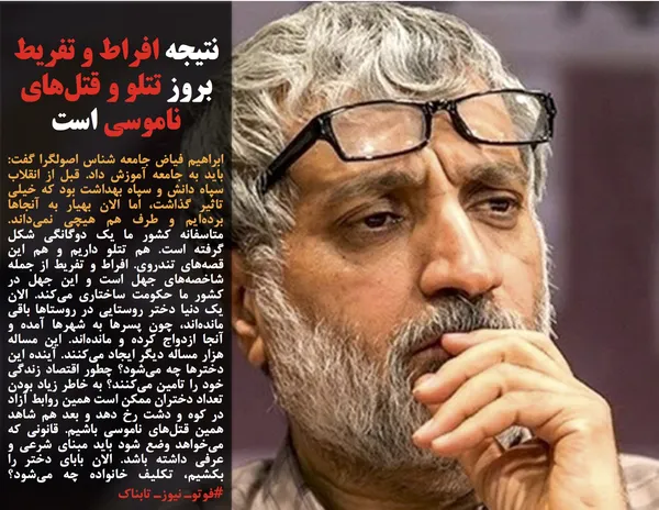 ابراهیم فیاض جامعه شناس اصولگرا گفت: باید به جامعه آموزش داد. قبل از انقلاب سپاه دانش و سپاه بهداشت بود که خیلی تاثیر گذاشت، اما الان بهیار به آنجا&zwnj;ها برده&zwnj;ایم و طرف هم هیچی نمی&zwnj;داند. متاسفانه کشور ما یک دوگانگی شکل گرفته است. هم تتلو داریم و هم این قصه&zwnj;های تندروی. افراط و تفریط از جمله شاخصه&zwnj;های جهل است و این جهل در کشور ما حکومت ساختاری می&zwnj;کند. الان یک دنیا دختر روستایی در روستا&zwnj;ها باقی مانده&zwnj;اند، چون پسر&zwnj;ها به شهر&zwnj;ها آمده و آنجا ازدواج کرده و مانده&zwnj;اند. این مساله هزار مساله دیگر ایجاد می&zwnj;کنند. آینده این دختر&zwnj;ها چه می&zwnj;شود؟ چطور اقتصاد زندگی خود را تامین می&zwnj;کنند؟ به خاطر زیاد بودن تعداد دختران ممکن است همین روابط آزاد در کوه و دشت رخ دهد و بعد هم شاهد همین قتل&zwnj;های ناموسی باشیم. قانونی که می&zwnj;خواهد وضع شود باید مبنای شرعی و عرفی داشته باشد. الان بابای دختر را بکشیم، تکلیف خانواده چه می&zwnj;شود؟#فوتوـ نیوزـ تابناک
