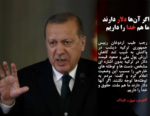 رجب طیب اردوغان رییس جمهوری ترکیه دیشب در واکنش به شیب تند کاهش ارزش پول ملی و صعود قیمت دلار در ترکیه بدون اشاره ای مشخص، دست ها و توطئه های خارجی را مسبب این وضعیت اعلام کرد و گفت: مردم به توطئه&zwnj;ها توجه نکنند. اگر آنها دلار دارند ما هم ملت، حقوق و خدا را داریم.

