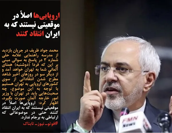 محمد جواد ظریف در جریان بازدید از مدرسه راهنمایی علامه حلی شماره ۳ در پاسخ به سوالی مبنی بر این که فردا (دوشنبه) همتای آلمانی شما به تهران خواهد آمد و از دیگر سو در روزهای اخیر شاهد مطرح شدن انتقاداتی از سوی کشورهای اروپایی به تهران هستیم با توجه به این موضوع، چه صحبت&zwnj;هایی باید در تهران با وزیر امور خارجه آلمان صورت بگیرد، اظهار کرد: اروپایی&zwnj;ها اصلاً در موقعیتی نیستند که به ایران انتقاد کنند حتی در موضوعاتی که ارتباطی به برجام ندارد.
