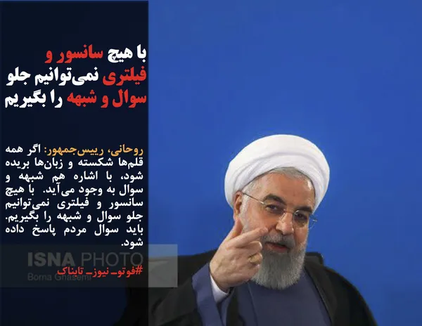 روحانی، رییس&zwnj;جمهور: اگر همه قلم&zwnj;ها شکسته و زبان&zwnj;ها بریده شود، با اشاره هم شبهه و سوال به وجود می&zwnj;آید.  با هیچ سانسور و فیلتری نمی&zwnj;توانیم جلو سوال و شبهه را بگیریم. باید سوال مردم پاسخ داده شود. 
