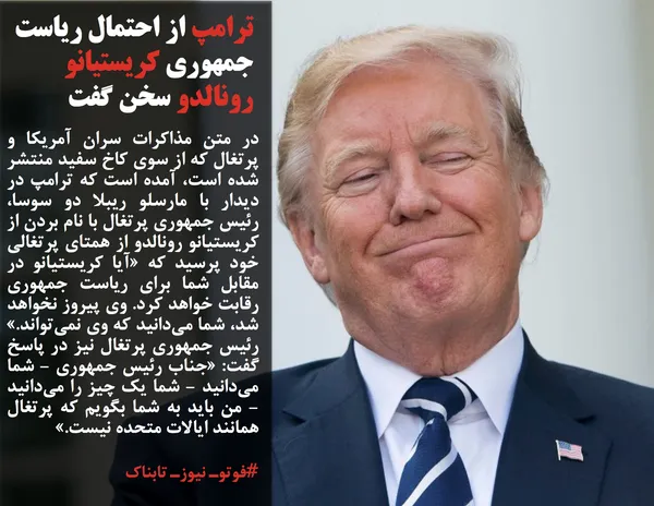 در متن مذاکرات سران آمریکا و پرتغال که از سوی کاخ سفید منتشر شده است، آمده است که ترامپ در دیدار با مارسلو ریبلا دو سوسا، رئیس جمهوری پرتغال با نام بردن از کریستیانو رونالدو از همتای پرتغالی خود پرسید که &laquo;آیا کریستیانو در مقابل شما برای ریاست جمهوری رقابت خواهد کرد. وی پیروز نخواهد شد، شما می&zwnj;دانید که وی نمی&zwnj;تواند.&raquo; رئیس جمهوری پرتغال نیز در پاسخ گفت: &laquo;جناب رئیس جمهوری - شما می&zwnj;دانید - شما یک چیز را می&zwnj;دانید - من باید به شما بگویم که پرتغال همانند ایالات متحده نیست.&raquo;
