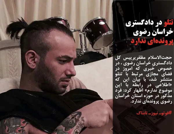 حجت&zwnj;الاسلام مظفریرییس کل دادگستری خراسان رضوی ، در خصوص خبری که امروز در فضای مجازی مرتبط با تتلو منتشر شد، با بیان این که &laquo;اطلاعی در رابطه با این موضوع ندارم&raquo; اظهار کرد: فرد مذکور در حوزه استان خراسان رضوی پرونده&zwnj;ای ندارد.
