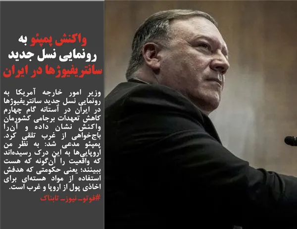 وزیر امور خارجه آمریکا به رونمایی نسل جدید سانتریفیوژها در ایران در آستانه گام چهارم کاهش تعهدات برجامی کشورمان واکنش نشان داده و آن&zwnj;را باج&zwnj;خواهی از غرب تلقی کرد. پمپئو مدعی شد: به نظر من اروپایی&zwnj;ها به این درک رسیده&zwnj;اند که واقعیت را آن&zwnj;گونه که هست ببینند؛ یعنی حکومتی که هدفش استفاده از مواد هسته&zwnj;ای برای اخاذی پول از اروپا و غرب است.
