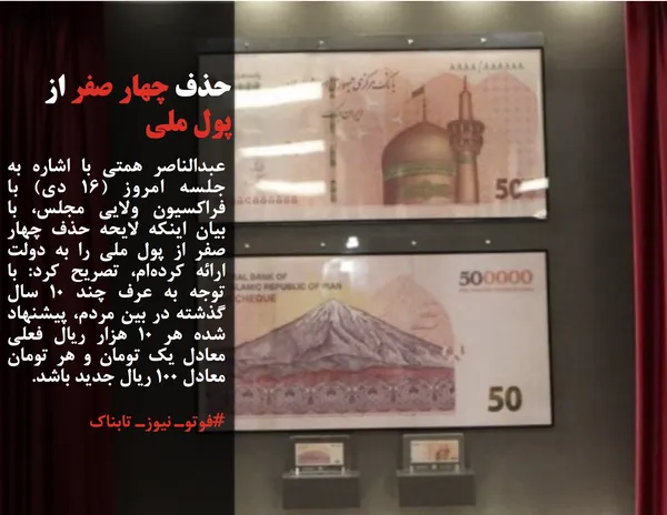 عبدالناصر همتی با اشاره به جلسه امروز (۱۶ دی) با فراکسیون ولایی مجلس، با بیان اینکه لایحه حذف چهار صفر از پول ملی را به دولت ارائه کرده&zwnj;ام، تصریح کرد: با توجه به عرف چند ۱۰ سال گذشته در بین مردم، پیشنهاد شده هر ۱۰ هزار ریال فعلی معادل یک تومان و هر تومان معادل ۱۰۰ ریال جدید باشد.
