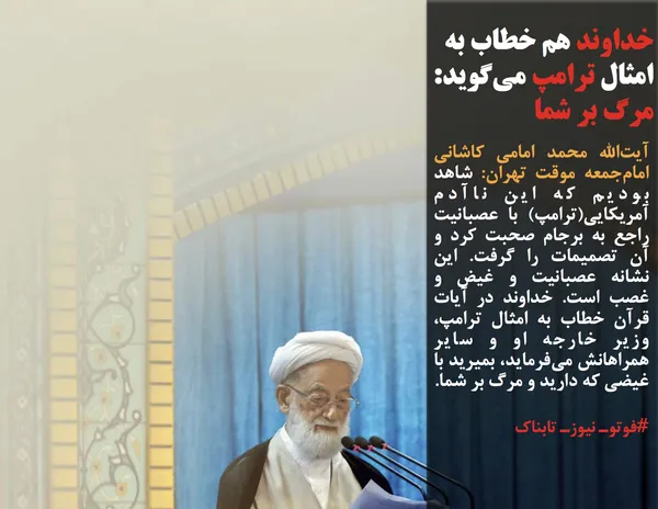 آیت&zwnj;الله محمد امامی کاشانی امام&zwnj;جمعه موقت تهران: شاهد بودیم که این ناآدم آمریکایی(ترامپ) با عصبانیت راجع به برجام صحبت کرد و آن تصمیمات را گرفت. این نشانه عصبانیت و غیض و غصب است. خداوند در آیات قرآن خطاب به امثال ترامپ، وزیر خارجه او و سایر همراهانش می&zwnj;فرماید، بمیرید با غیضی که دارید و مرگ بر شما.
