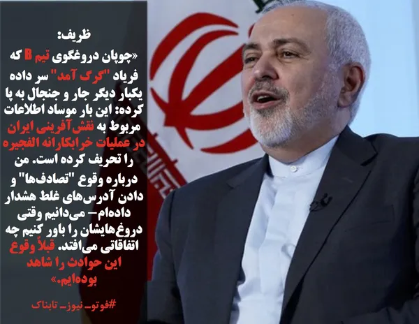 ظریف: 
&laquo;چوپان دروغگوی تیم B که فریاد "گرگ آمد" سر داده یکبار دیگر جار و جنجال به پا کرده: این بار موساد اطلاعات مربوط به نقش&zwnj;آفرینی ایران در عملیات خرابکارانه الفجیره را تحریف کرده است. من درباره وقوع "تصادف&zwnj;ها" و دادن آدرس&zwnj;های غلط هشدار داده&zwnj;ام- می&zwnj;دانیم وقتی دروغ&zwnj;هایشان را باور کنیم چه اتفاقاتی می&zwnj;افتد. قبلاً وقوع این حوادث را شاهد بوده&zwnj;ایم.&raquo;