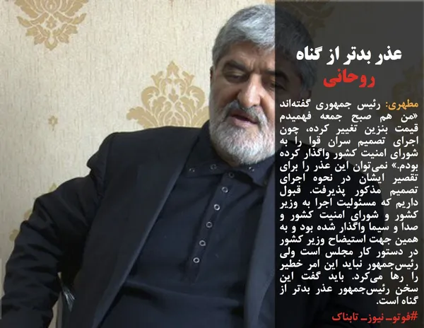 مطهری: رئیس جمهوری گفته&zwnj;اند &laquo;من هم صبح جمعه فهمیدم قیمت بنزین تغییر کرده، چون اجرای تصمیم سران قوا را به شورای امنیت کشور واگذار کرده بودم.&raquo; نمی&zwnj;توان این عذر را برای تقصیر ایشان در نحوه اجرای تصمیم مذکور پذیرفت. قبول داریم که مسئولیت اجرا به وزیر کشور و شورای امنیت کشور و صدا و سیما واگذار شده بود و به همین جهت استیضاح وزیر کشور در دستور کار مجلس است ولی رئیس&zwnj;جمهور نباید این امر خطیر را رها می&zwnj;کرد. باید گفت این سخن رئیس&zwnj;جمهور عذر بدتر از گناه است.
