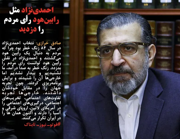 صادق خرازی: نتخاب احمدی&zwnj;نژاد در سال ۸۴ زنگ خطر بود چرا که مردم به دنبال یک رابین هود می&zwnj;گشتند و احمدی&zwnj;نژاد در نقش رابین هود توانست رای مردم را بدزدد. زنگ خطر به صدا درآمد، ما نشنیدیم و بیدار نشدیم اما خارجی&zwnj;ها آن را شنیدند و برایش برنامه&zwnj;ریزی کردند. چون تجربه جهان را در مقابل خودشان داشتند. خارجی&zwnj;ها تجربه تفاوت&zwnj;های اجتماعی، تخریب&zwnj;های اجتماعی، درگیری&zwnj;های اجتماعی را در آمریکای لاتین، اروپای شرقی و آسیا را دارند و اکنون همان ها را در ایران تکرار می&zwnj;کنند.
