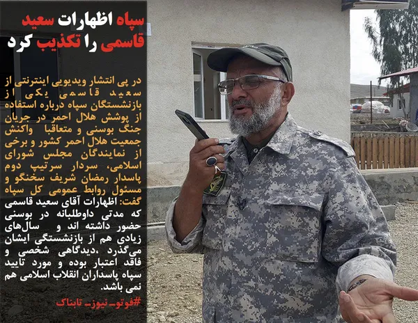 در پی انتشار ویدیویی اینترنتی از سعید قاسمی یکی از بازنشستگان سپاه درباره استفاده از پوشش هلال احمر در جریان جنگ بوسنی و متعاقبا &nbsp;واکنش جمعیت هلال احمر کشور و برخی از نمایندگان مجلس شورای اسلامی، سردار سرتیپ دوم پاسدار رمضان شریف سخنگو و مسئول روابط عمومی کل سپاه گفت: اظهارات آقای سعید قاسمی که مدتی داوطلبانه در بوسنی حضور داشته اند و &nbsp;سال&zwnj;های زیادی هم از بازنشستگی ایشان می&zwnj;گذرد ،دیدگاهی شخصی و فاقد اعتبار بوده و مورد تایید سپاه پاسداران انقلاب اسلامی هم نمی باشد.
