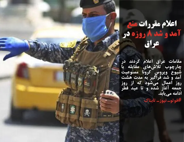 مقامات عراق اعلام کردند در چارچوب تلاش&zwnj;های مقابله با شیوع ویروس کرونا ممنوعیت آمد و شد فراگیر به مدت هشت روز اعمال می&zwnj;شود که از روز جمعه آغاز شده و تا عید فطر ادامه می&zwnj;یابد.
