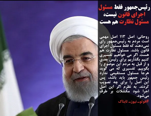 روحانی: اصل ۱۱۳ اصل مهمی است مردم به رئیس&zwnj;جمهور رای نمی&zwnj;دهند که فقط مسئول اجرای قانون باشد. مسئول نظارت هم هست. اگر می خواهیم تفسیری کنیم بگذاریم برای رئیس بعدی و از قبل به مردم این موضوع را بگوییم. تفسیری که می گوید هرجا مسئول مستقیمی ندارد رئیس جمهور باید باشد، پس این اصل را برای چه تصویب کردند. به نظرم اگر این اصل اجرا شود مکشلات بر طرف می&zwnj;شود.
