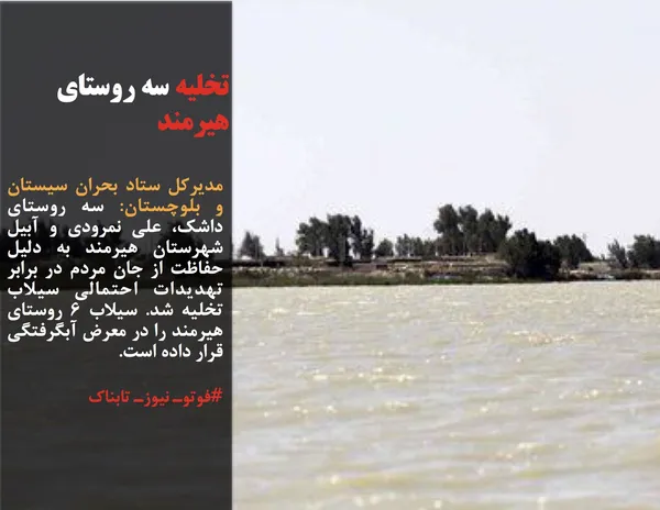 مدیرکل ستاد بحران سیستان و بلوچستان: سه روستای داشک، علی نمرودی و آبیل شهرستان هیرمند به دلیل حفاظت از جان مردم در برابر تهدیدات احتمالی سیلاب تخلیه شد. سیلاب 6 روستای هیرمند را در معرض آبگرفتگی قرار داده است.
