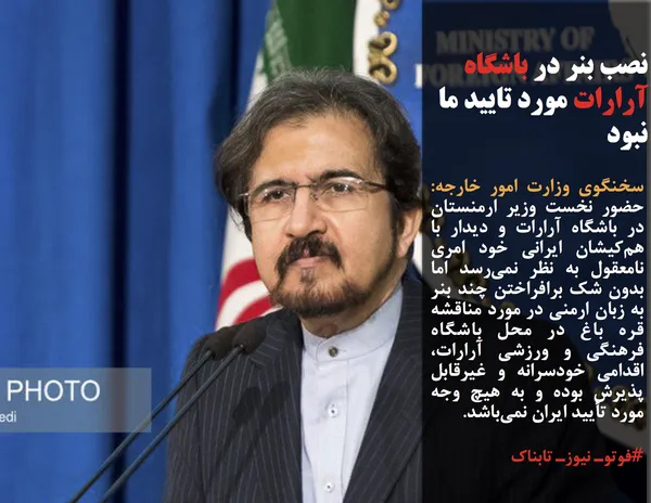 سخنگوی وزارت امور خارجه: حضور نخست وزیر ارمنستان در باشگاه آرارات و دیدار با هم&zwnj;کیشان ایرانی خود امری نامعقول به نظر نمی&zwnj;رسد اما بدون شک برافراختن چند بنر به زبان ارمنی در مورد مناقشه قره باغ در محل باشگاه فرهنگی و ورزشی آرارات، اقدامی خودسرانه و غیرقابل پذیرش بوده و به هیچ وجه مورد تأیید ایران نمی&zwnj;باشد.
