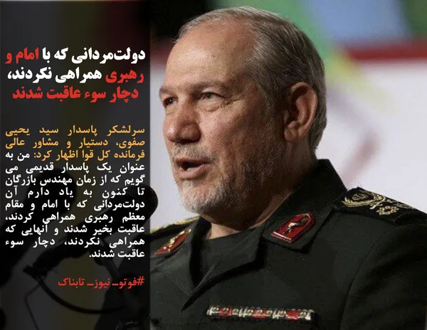 سرلشکر پاسدار سید یحیی صفوی، دستیار و مشاور عالی فرمانده کل قوا اظهار کرد: من به عنوان یک پاسدار قدیمی می گویم که از زمان مهندس بازرگان تا کنون به یاد دارم آن دولت&zwnj;مردانی که با امام و مقام معظم رهبری همراهی کردند، عاقبت بخیر شدند و آنهایی که همراهی نکردند، دچار سوء عاقبت شدند.
