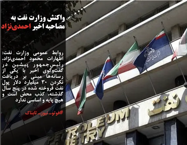 روابط عمومی وزارت نفت: اظهارات محمود احمدی&zwnj;نژاد، رئیس&zwnj;جمهور پیشین در گفت&zwnj;وگوی اخیر با یکی از رسانه&zwnj;ها مبنی بر دریافت نکردن ٣٠ میلیارد دلار پول نفت فروخته شده در پنج سال گذشته، کذب محض است و هیچ پایه و اساسی ندارد 
