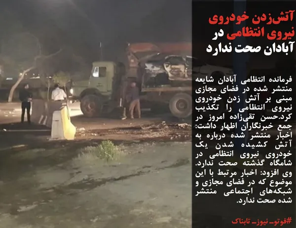 فرمانده انتظامی آبادان شایعه منتشر شده در فضای مجازی مبنی بر آتش زدن خودروی نیروی انتظامی را تکذیب کرد.حسن تقی&zwnj;زاده امروز در جمع خبرنگاران اظهار داشت: اخبار منتشر شده درباره به آتش کشیده شدن یک خودروی نیروی انتظامی در شامگاه گذشته صحت ندارد. وی افزود: اخبار مرتبط با این موضوع که در فضای مجازی و شبکه&zwnj;های اجتماعی منتشر شده &zwnj;صحت ندارد.
