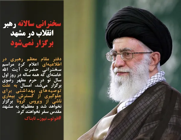 دفتر مقام معظم رهبری در اطلاعیه&zwnj;ای اعلام کرد مراسم سخنرانی حضرت آیت الله خامنه&zwnj;ای که همه ساله در روز اول سال نو در حرم مطهر رضوی برگزار می&zwnj;شد، امسال به علت توصیه&zwnj;های بهداشتی برای جلوگیری از گسترش بیماری ناشی از ویروس کرونا برگزار نخواهد شد و معظم&zwnj;له به مشهد مقدس سفر نخواهند کرد.
