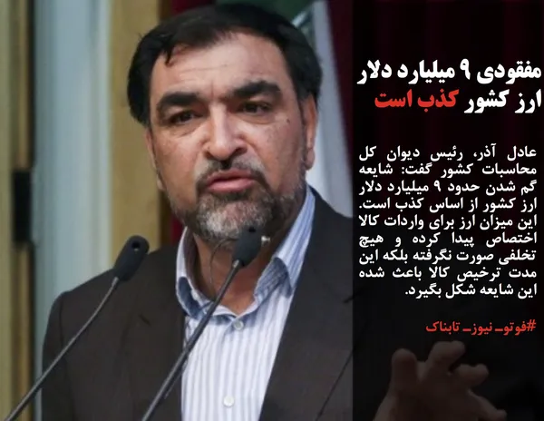 عادل آذر، رئیس دیوان کل محاسبات کشور گفت: شایعه گم شدن حدود ۹ میلیارد دلار ارز کشور از اساس کذب است. این میزان ارز برای واردات کالا اختصاص پیدا کرده و هیچ تخلفی صورت نگرفته بلکه این مدت ترخیص کالا باعث شده این شایعه شکل بگیرد. 
