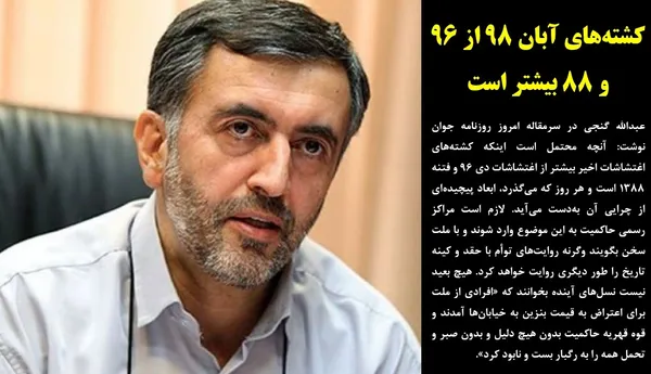 عبدالله گنجی در سرمقاله امروز روزنامه جوان نوشت: آنچه محتمل است اینکه کشته&zwnj;های اغتشاشات اخیر بیشتر از اغتشاشات دی ۹۶ و فتنه ۱۳۸۸ است و هر روز که می&zwnj;گذرد، ابعاد پیچیده&zwnj;ای از چرایی آن به&zwnj;دست می&zwnj;آید. لازم است مراکز رسمی حاکمیت به این موضوع وارد شوند و با ملت سخن بگویند وگرنه روایت&zwnj;های توأم با حقد و کینه تاریخ را طور دیگری روایت خواهد کرد. هیچ بعید نیست نسل&zwnj;های آینده بخوانند که &laquo;افرادی از ملت برای اعتراض به قیمت بنزین به خیابان&zwnj;ها آمدند و قوه قهریه حاکمیت بدون هیچ دلیل و بدون صبر و تحمل همه را به رگبار بست و نابود کرد&raquo;.