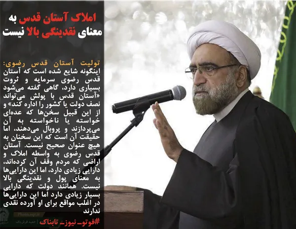 تولیت آستان قدس رضوی:  اینگونه شایع شده است که آستان قدس رضوی سرمایه و ثروت بسیاری دارد، گاهی گفته می&zwnj;شود &laquo;آستان قدس با پولش می&zwnj;تواند نصف دولت یا کشور را اداره کند&raquo; و از این قبیل سخن&zwnj;ها که عده&zwnj;ای خواسته یا ناخواسته به آن می&zwnj;پردازند و پروبال می&zwnj;دهند، اما حقیقت آن است که این سخنان به هیچ عنوان صحیح نیست. آستان قدس رضوی به واسطه املاک و اراضی که مردم وقف آن کرده&zwnj;اند، دارایی زیادی دارد، اما این دارایی&zwnj;ها به معنای پول و نقدینگی بالا نیست. همانند دولت که دارایی بسیار زیادی دارد اما این دارایی&zwnj;ها در اغلب مواقع برای او آورده نقدی ندارند
