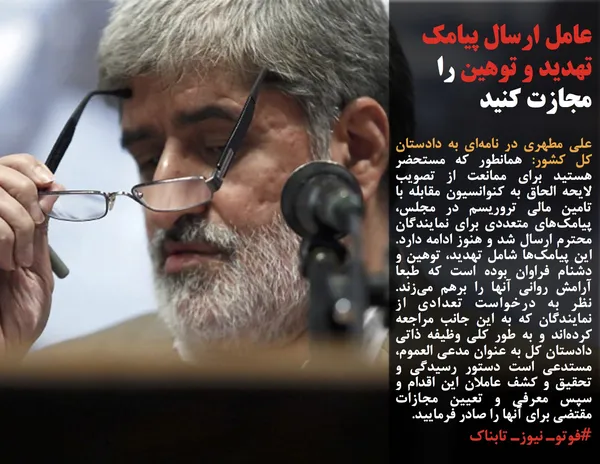 علی مطهری در نامه&zwnj;ای به دادستان کل کشور: همانطور که مستحضر هستید برای ممانعت از تصویب لایحه الحاق به کنوانسیون مقابله با تامین مالی تروریسم در مجلس، پیامک&zwnj;های متعددی برای نمایندگان محترم ارسال شد و هنوز ادامه دارد. این پیامک&zwnj;ها شامل تهدید، توهین و دشنام فراوان بوده است که طبعا آرامش روانی آنها را برهم می&zwnj;زند. نظر به درخواست تعدادی از نمایندگان که به این جانب مراجعه کرده&zwnj;اند و به طور کلی وظیفه ذاتی دادستان کل به عنوان مدعی العموم، مستدعی است دستور رسیدگی و تحقیق و کشف عاملان این اقدام و سپس معرفی و تعیین مجازات مقتضی برای آنها را صادر فرمایید.
