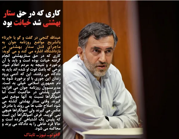 عبدالله گنجی در گفت و گو با &laquo;ایرنا&raquo; باتشریح مواضع روزنامه جوان به ماجرای قتل ستار بهشتی در بازداشتگاه اشاره می کند و می گوید: کاری که در حق ستاربهشتی انجام گرفته خیانت بوده است و باید با آن برخورد و نتیجه به مردم اعلام شود. برخی که باعث فوت او شده اند باید به دادگاه می رفتند. این که آدمی برود زندان این جوری با او برخورد شود به نام جمهوری اسلامی خیلی بد است. مدیرمسوول روزنامه جوان می افزاید: خیلی پلشتی در حاکمیت است اما اصولگراها نسبت به آنها موضع نمی گیرند. وقتی ستار بهشتی کشته می شود اصلاح طلب ها می روند با مادرش عکس می گیرند ولی اصولگراها هیچی نمی گویند. فرض اصولگراها این است که پلیس یک اشتباهی کرده است و حالا فرد خاطی را به دادگاه می برند و محاکمه می شود.
