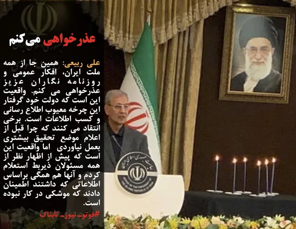 علی ربیعی: همین جا از همه ملت ایران، افکار عمومی و روزنامه نگاران عزیز عذرخواهی می کنم. واقعیت این است که دولت خود گرفتار این چرخه معیوب اطلاع رسانی و کسب اطلاعات است. برخی انتقاد می کنند که چرا قبل از اعلام موضع تحقیق بیشتری بعمل نیاوردی&nbsp; اما واقعیت این است که پیش از اظهار نظر از همه مسئولان ذیربط استعلام کردم و آنها هم همگی براساس اطلاعاتی که داشتند اطمینان دادند که موشکی در کار نبوده است.
