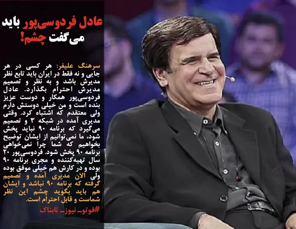 سرهنگ علیفر: هر کسی در هر جایی و نه فقط در ایران باید تابع نظر مدیرش باشد و به نظر و تصمیم مدیرش احترام بگذارد. عادل فردوسی&zwnj;پور همکار و دوست عزیز بنده است و من خیلی دوستش دارم ولی معتقدم که اشتباه کرد. وقتی مدیری آمده در شبکه 3 و تصمیم می&zwnj;گیرد که برنامه 90 نباید پخش شود، ما نمی&zwnj;توانیم از ایشان توضیح بخواهیم که شما چرا نمی&zwnj;خواهی برنامه 90 پخش شود. فردوسی&zwnj;پور 20 سال تهیه&zwnj;کننده و مجری برنامه 90 بوده و در کارش هم خیلی موفق بوده ولی الان مدیری آمده و تصمیم گرفته که برنامه 90 نباشد و ایشان هم باید بگوید چشم این نظر شماست و قابل احترام است.
