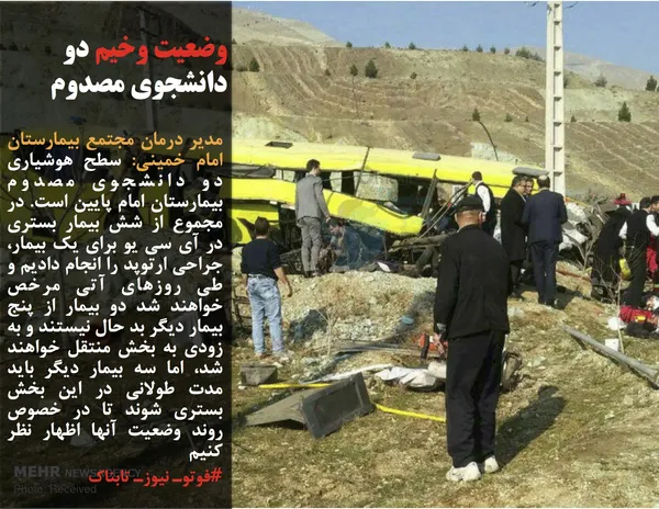 مدیر درمان مجتمع بیمارستان امام خمینی: سطح هوشیاری دو دانشجوی مصدوم بیمارستان امام پایین است. در مجموع از شش بیمار بستری در آی سی یو برای یک بیمار، جراحی ارتوپد را انجام دادیم و طی روزهای آتی مرخص خواهند شد دو بیمار از پنج بیمار دیگر بد حال نیستند و به زودی به بخش منتقل خواهند شد، اما سه بیمار دیگر باید مدت طولانی در این بخش بستری شوند تا در خصوص روند وضعیت آنها اظهار نظر کنیم
