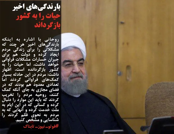 روحانی با اشاره به اینکه بارندگی&zwnj;های اخیر هر چند که مشکلاتی را برای زندگی مردم ایجاد کرده و دولت هم برای جبران خسارات مشکلات فراوانی خواهد داشت، اما حیات را به کشور بازگردانده است، اظهار داشت: مردم در این حادثه بسیار کمک&zwnj;های فراوانی کردند اما تعدادی معدود هم بودند که در فضای مجازی به جای آنکه کمک کنند، روحیه مردم را تخریب کردند که باید این موارد را دنبال کرده و کسانی که در این ایام به ملت خدمت کرده و آنهایی که به مردم به نحوی ظلم کردند را شناسایی و مشخص کنیم.
