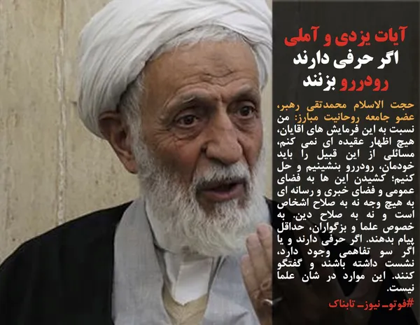 حجت الاسلام محمدتقی رهبر، عضو جامعه روحانیت مبارز: من نسبت به این فرمایش های اقایان، هیچ اظهار عقیده ای نمی کنم، مسائلی از این قبیل را باید خودمان، رودررو بنشینیم و حل کنیم؛ کشیدن این ها به فضای عمومی و فضای خبری و رسانه ای به هیچ وجه نه به صلاح اشخاص است و نه به صلاح دین. به خصوص علما و بزگواران، حداقل پیام بدهند. اگر حرفی دارند و یا اگر سو تفاهمی وجود دارد، نشست داشته باشند و گفتگو کنند. این موارد در شان علما نیست.
