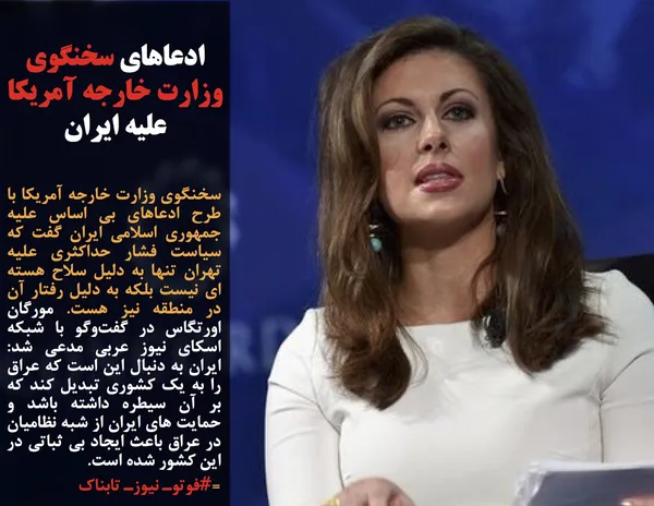 سخنگوی وزارت خارجه آمریکا با طرح ادعاهای بی اساس علیه جمهوری اسلامی ایران گفت که سیاست فشار حداکثری علیه تهران تنها به دلیل سلاح هسته ای نیست بلکه به دلیل رفتار آن در منطقه نیز هست. مورگان اورتگاس در گفت&zwnj;وگو با شبکه اسکای نیوز عربی مدعی شد: ایران به دنبال این است که عراق را به یک کشوری تبدیل کند که بر آن سیطره داشته باشد و حمایت های ایران از شبه نظامیان در عراق باعث ایجاد بی ثباتی در این کشور شده است.

