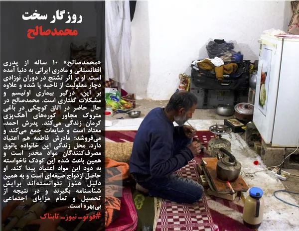 &laquo;محمدصالح&raquo; ۱۰ ساله از پدری افغانستانی و مادری ایرانی به دنیا آمده است. او بر اثر تشنج در دوران نوزادی دچار معلولیت از ناحیه پا شده و علاوه بر این، درگیر بیماری اوتیسم و مشکلات گفتاری است. محمدصالح در حال حاضر در اتاق کوچکی در باغی متروک مجاور کوره&zwnj;های آهک&zwnj;پزی کرمان زندگی می&zwnj;کند. پدرش احمد، معتاد است و ضایعات جمع می&zwnj;کند و می&zwnj;فروشد؛ مادرش فاطمه هم اعتیاد دارد. محل زندگی این خانواده پاتوق مصرف&zwnj;کنندگان مواد مخدر است و همین باعث شده این کودک ناخواسته به دود این مواد اعتیاد پیدا کند. او حاصل ازدواج صیغه&zwnj;ای است و به همین دلیل هنوز نتوانسته&zwnj;اند برایش شناسنامه بگیرند و در نتیجه از تحصیل و تمام مزایای اجتماعی بی&zwnj;بهره است.

