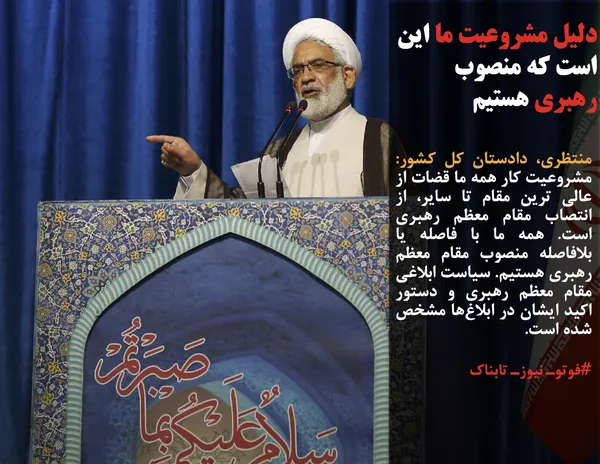 منتظری، دادستان کل کشور: مشروعیت کار همه ما قضات از عالی ترین مقام تا سایر، از انتصاب مقام معظم رهبری است. همه ما با فاصله یا بلافاصله منصوب مقام معظم رهبری هستیم. سیاست ابلاغی مقام معظم رهبری و دستور اکید ایشان در ابلاغ&zwnj;ها مشخص شده است. 
