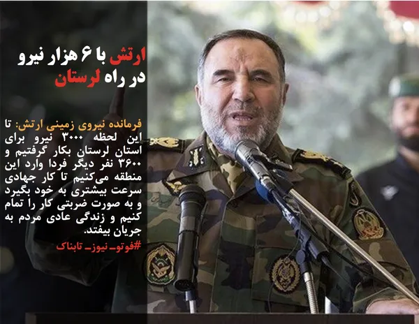 فرمانده نیروی زمینی ارتش: تا این لحظه ۳۰۰۰ نیرو برای استان لرستان بکار گرفتیم و ۳۶۰۰ نفر دیگر فردا وارد این منطقه می&zwnj;کنیم تا کار جهادی سرعت بیشتری به خود بگیرد و به صورت ضربتی کار را تمام کنیم و زندگی عادی مردم به جریان بیفتد.
