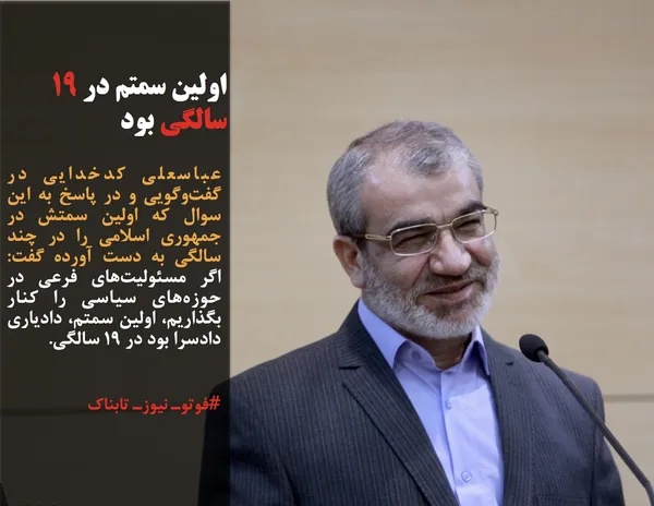 عباسعلی کدخدایی در گفت&zwnj;وگویی و در پاسخ به این سوال که اولین سمتش در جمهوری اسلامی را در چند سالگی به دست آورده گفت: اگر مسئولیت&zwnj;های فرعی در حوزه&zwnj;های سیاسی را کنار بگذاریم، اولین سمتم، دادیاری دادسرا بود در ۱۹ سالگی.
