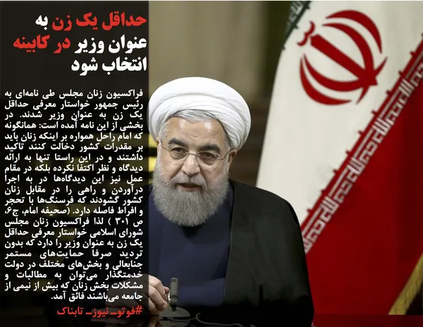 فراکسیون زنان مجلس طی نامه&zwnj;ای به رئیس جمهور خواستار معرفی حداقل یک زن به عنوان وزیر شدند. در بخشی از این نامه آمده است: همانگونه که امام راحل همواره بر اینکه زنان باید بر مقدرات کشور دخالت کنند تاکید داشتند و در این راستا تنها به ارائه دیدگاه و نظر اکتفا نکرده بلکه در مقام عمل نیز این دیدگاه&zwnj;ها در به اجرا درآوردن و راهی را در مقابل زنان کشور گشودند که فرسنگ&zwnj;ها با تحجر و افراط فاصله دارد. (صحیفه امام، ج6، ص 301 ) لذا فراکسیون زنان مجلس شورای اسلامی خواستار معرفی حداقل یک زن به عنوان وزیر را دارد که بدون تردید صرفا حمایت&zwnj;های مستمر جنابعالی و بخش&zwnj;های مختلف در دولت خدمتگذار می&zwnj;توان به مطالبات و مشکلات بخش زنان که بیش از نیمی از جامعه می&zwnj;باشند فائق آمد.
