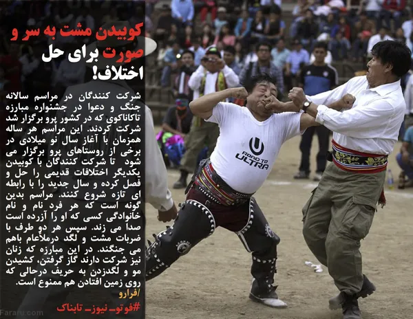 شرکت کنندگان در مراسم سالانه جنگ و دعوا در جشنواره مبارزه تاکاناکوی که در کشور پرو برگزار شد شرکت کردند. این مراسم هر ساله همزمان با آغاز سال نو میلادی در برخی از روستاهای پرو برگزار می شود &nbsp;تا شرکت کنندگان با کوبیدن یکدیگر اختلافات قدیمی را حل و فصل کرده و سال جدید را با رابطه ای تازه شروع کنند. مراسم بدین گونه است که هر فرد نام و نام خانوادگی کسی که او را آزرده است صدا می زند. سپس هر دو طرف با ضربات مشت و لگد درملأعام باهم می جنگند. در این مبارزه که زنان نیز شرکت دارند گاز گرفتن، کشیدن مو و لگدزدن به حریف درحالی که روی زمین افتادن هم ممنوع است.
/فرارو