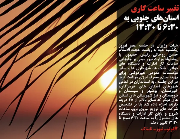 هیات وزیران در جلسه عصر امروز یکشنبه خود به ریاست حجت الاسلام حسن روحانی رئیس جمهور، با پیشنهاد وزارت نیرو مبنی بر جابجایی ساعات کار ادارات و دستگاه های دولتی، بانک ها، شهرداری ها و سایر مؤسسات عمومی غیردولتی برای بهینه سازی مصرف انرژی موافقت کرد. در این جلسه ، به استانداران در تمامی شهرهای استان های هرمزگان، خوزستان، بوشهر و سیستان و بلوچستان و نیز شهرستان های استان های دیگر که دمای بالاتر از 45 درجه دارند، اجازه داده شد بنا بر تشخیص شرکت های توزیع نیروی برق، ساعات شروع و پایان کار ادارات و دستگاه های مشمول را به ساعت 6:30 صبح تا 13:30 تغییر دهند.
