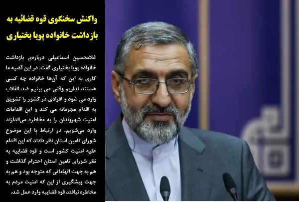غلامحسین اسماعیلی درباره&zwnj;ی بازداشت خانواده پویا بختیاری گفت: در این قضیه ما کاری به این که آن&zwnj;ها خانواده چه کسی هستند نداریم وقتی می بینیم ضد انقلاب وارد می شود و افرادی در کشور را تشویق به اقدام مجرمانه می کند و این اقدامات امنیت شهروندان را به مخاطره می&zwnj;اندازند وارد می&zwnj;شویم. در ارتباط با این موضوع شورای تامین استان نظر دادند که این اقدام علیه امنیت کشور است و قوه قضاییه به نظر شورای تامین استان احترام گذاشت و هم به جهت اتهاماتی که متوجه بود و هم به جهت پیشگیری از این که امنیت مردم به مخاطره نیافتد قوه قضاییه وارد عمل شد.