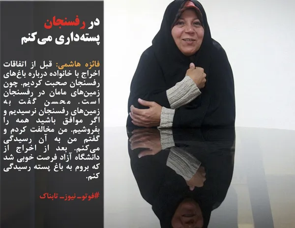 فائزه هاشمی: قبل از اتفاقات اخراج با خانواده درباره باغ&zwnj;های رفسنجان صحبت کردیم. چون زمین&zwnj;های مامان در رفسنجان است. محسن گفت به زمین&zwnj;های رفسنجان نرسیدیم و اگر موافق باشید همه را بفروشیم. من مخالفت کردم و گفتم من به آن رسیدگی می&zwnj;کنم. بعد از اخراج از دانشگاه آزاد فرصت خوبی شد که بروم به باغ پسته رسیدگی کنم.

