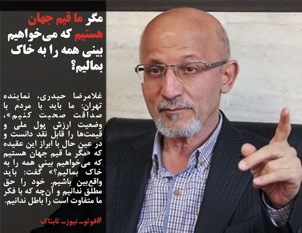 غلامرضا حیدری، نماینده تهران: ما باید با مردم با صداقت صحبت کنیم&raquo;، وضعیت ارزش پول ملی و قیمت&zwnj;ها را قابل نقد دانست و در عین حال با ابراز این عقیده که &laquo;مگر ما قیم جهان هستیم که می&zwnj;خواهیم بینی همه را به خاک بمالیم؟&raquo; گفت: باید واقع&zwnj;بین باشیم. خود را حق&zwnj; مطلق ندانیم و آن&zwnj;چه که با فکر ما متفاوت است را باطل ندانیم.
