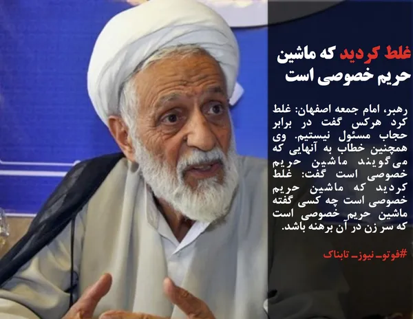 رهبر، امام جمعه اصفهان: غلط کرد هرکس گفت در برابر حجاب مسئول نیستیم. وی همچنین خطاب به آنهایی که می&zwnj;گویند ماشین حریم خصوصی است گفت: غلط کردید که ماشین حریم خصوصی است چه کسی گفته ماشین حریم خصوصی است که سر زن در آن برهنه باشد.
