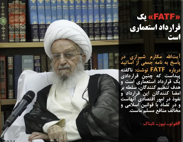 آیت&zwnj;الله مکارم شیرازی در پاسخ به نامه جمعی از اساتید درباره FATF نوشت: ناگفته پیداست که چنین قراردادی یک قرارداد استعماری است و هدف تنظیم کنندگان، سلطه بر امضا کنندگان این قرارداد و نفوذ در امور اقتصادی آنهاست و در تضادّ با قوانین اسلامی و مخالف منافع مسلم ماست.
