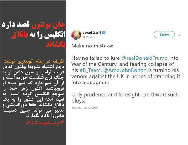 ظریف در پیام توییتری نوشت: دچار اشتباه نشوید! بولتون که در فریب ترامپ و سوق دادن او به جنگِ قرن شکست خورده است و از آن بیم دارد که تیم &laquo;ب&raquo; او فروبپاشد, اکنون زهر خود را متوجه انگلیس کرده است, به امید آنکه این کشور را به یک باتلاق بکشاند. فقط دوراندیشی و تدبیر می تواند چنین دسیسه هایی را ناکام بگذارد.
