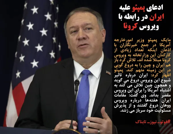 مایک پمپئو وزیر امورخارجه آمریکا در جمع خبرنگاران با اذعان اینکه تعداد زیادی از کارکنان این وزارتخانه به ویروس کرونا مبتلا شده اند، تلاش کرد باز هم ایران و چین را به دروغ گویی در این زمینه متهم کند. پمپئو اظهار کرد: ایران درباره تاثیر شیوع این ویروس دروغ می گوید و همچون چین تلاش می کند به اشتباه آمریکا را برای این ویروس مقصر بداند. وی گفت: مقامات ایران هفته&zwnj;ها درباره ویروس ووهان دروغ گفتند و از پذیرش مسئولیت خود سرباز می زنند.
