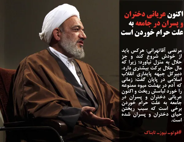 مرتضی آقاتهرانی: هرکس باید از خودش شروع کند و جز حلال به منزل نیاورد؛ زیرا که مال حلال برکت بیشتری دارد. دبیرکل جبهه پایداری انقلاب اسلامی در پایان گفت: زمانی که آدم در بهشت میوه ممنوعه را خورد لباسش ریخت و اکنون عریانی دختران و پسران در جامعه به علت حرام خوردن برخی است که سبب ریختن حیای دختران و پسران شده است.
