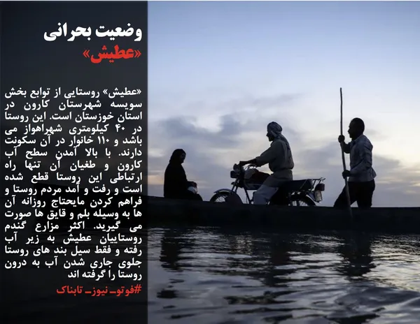 &laquo;عطیش&raquo; روستایی از توابع بخش سویسه شهرستان کارون در استان خوزستان است. این روستا در 40 کیلومتری شهراهواز می باشد و 110 خانوار در آن سکونت دارند. با بالا آمدن سطح آب کارون و طغیان آن تنها راه ارتباطی این روستا قطع شده است و رفت و آمد مردم روستا و فراهم کردن مایحتاج روزانه آن ها به وسیله بلم و قایق ها صورت می گیرید. اکثر مزارع گندم روستاییان عطیش به زیر آب رفته و فقط سیل بند های روستا جلوی جاری شدن آب به درون روستا را گرفته اند
