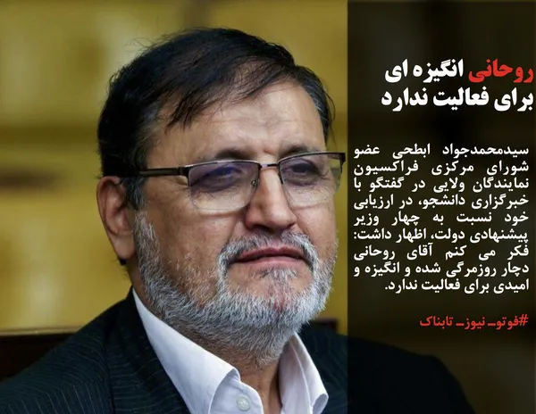 سیدمحمدجواد ابطحی عضو شورای مرکزی فراکسیون نمایندگان ولایی در گفتگو با خبرگزاری دانشجو، در ارزیابی خود نسبت به چهار وزیر پیشنهادی دولت، اظهار داشت: فکر می کنم آقای روحانی دچار روزمرگی شده و انگیزه و امیدی برای فعالیت ندارد. 

